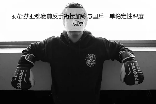 孙颖莎亚锦赛前反手衔接加练与国乒一单稳定性深度观察