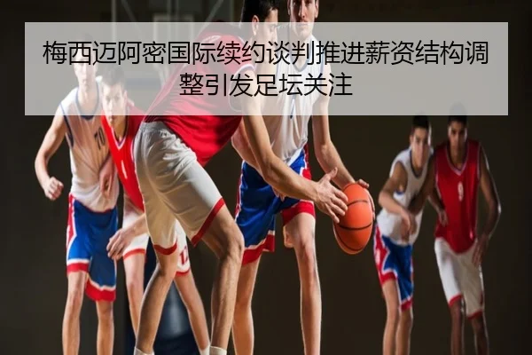 梅西迈阿密国际续约谈判推进薪资结构调整引发足坛关注