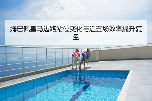 姆巴佩皇马边路站位变化与近五场效率提升复盘